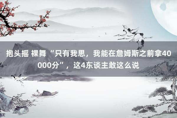抱头摇 裸舞 “只有我思,我能在詹姆斯之前拿40000分”,这4东谈主敢这么说