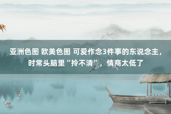 亚洲色图 欧美色图 可爱作念3件事的东说念主,时常头脑里“拎不清”,情商太低了