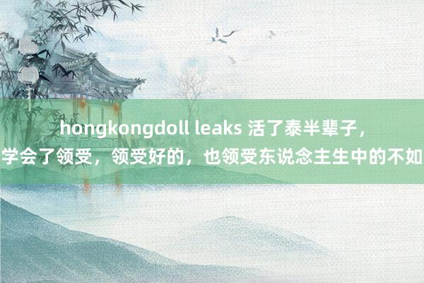 hongkongdoll leaks 活了泰半辈子,我学会了领受,领受好的,也领受东说念主生中的不如意