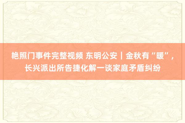 艳照门事件完整视频 东明公安|金秋有“暖”,长兴派出所告捷化解一谈家庭矛盾纠纷