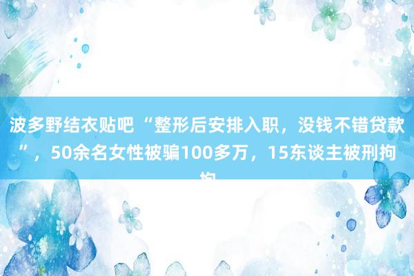 波多野结衣贴吧 “整形后安排入职,没钱不错贷款”,50余名女性被骗100多万,15东谈主被刑拘