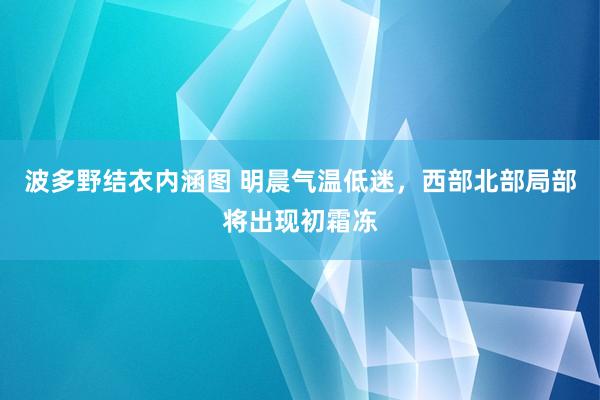 波多野结衣内涵图 明晨气温低迷,西部北部局部将出现初霜冻