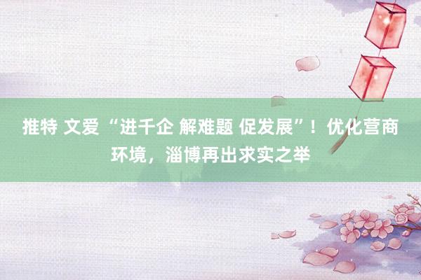 推特 文爱 “进千企 解难题 促发展”!优化营商环境,淄博再出求实之举