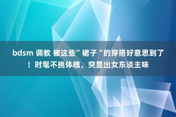 bdsm 调教 被这些”裙子“的穿搭好意思到了!时髦不挑体魄,突显出女东谈主味