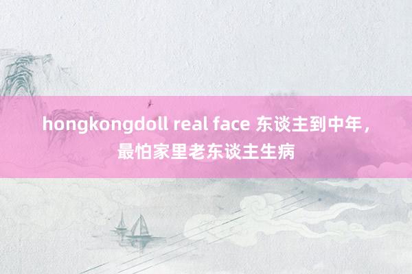 hongkongdoll real face 东谈主到中年,最怕家里老东谈主生病