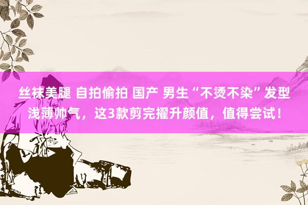 丝袜美腿 自拍偷拍 国产 男生“不烫不染”发型浅薄帅气,这3款剪完擢升颜值,值得尝试!