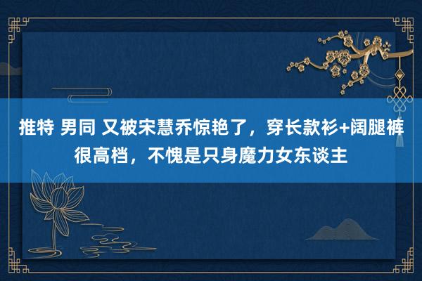 推特 男同 又被宋慧乔惊艳了,穿长款衫+阔腿裤很高档,不愧是只身魔力女东谈主