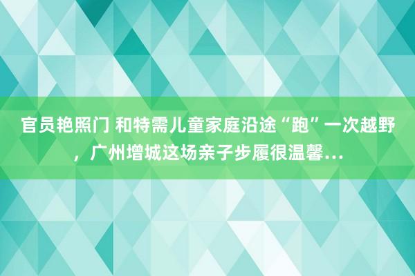官员艳照门 和特需儿童家庭沿途“跑”一次越野,广州增城这场亲子步履很温馨…