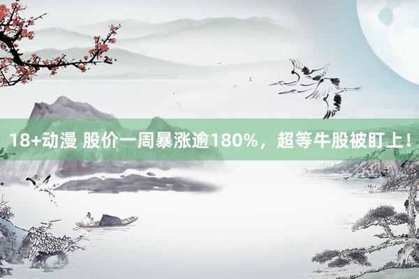 18+动漫 股价一周暴涨逾180%,超等牛股被盯上!