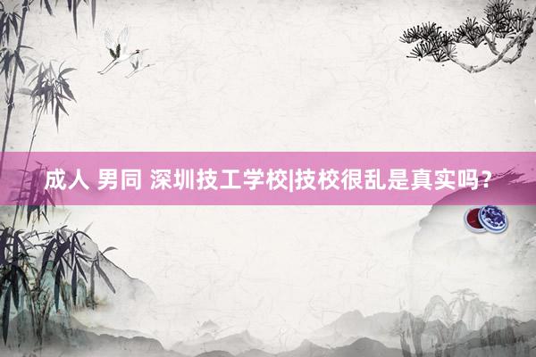 成人 男同 深圳技工学校|技校很乱是真实吗?