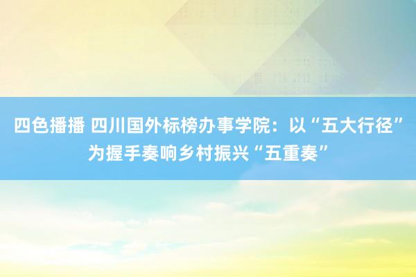 四色播播 四川国外标榜办事学院:以“五大行径”为握手奏响乡村振兴“五重奏”