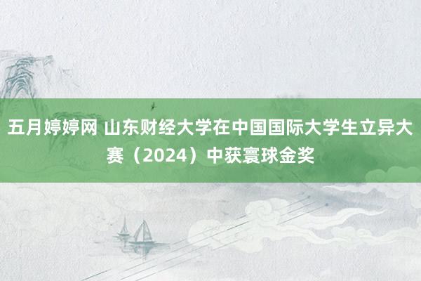 五月婷婷网 山东财经大学在中国国际大学生立异大赛(2024)中获寰球金奖