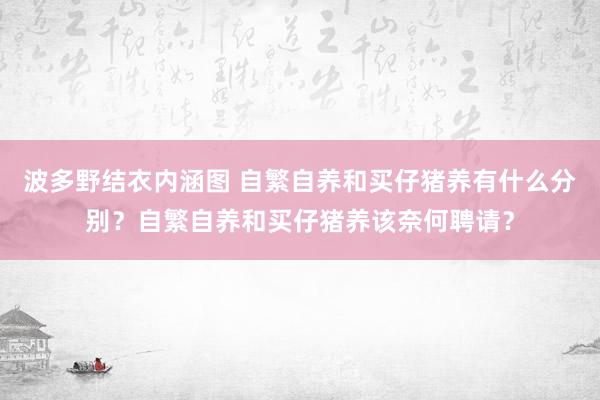 波多野结衣内涵图 自繁自养和买仔猪养有什么分别?自繁自养和买仔猪养该奈何聘请?