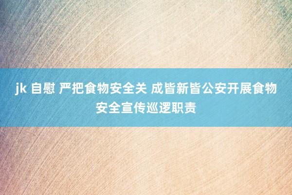 jk 自慰 严把食物安全关 成皆新皆公安开展食物安全宣传巡逻职责
