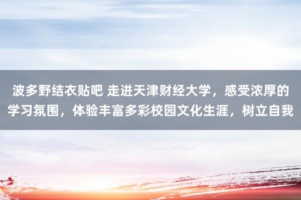 波多野结衣贴吧 走进天津财经大学,感受浓厚的学习氛围,体验丰富多彩校园文化生涯,树立自我