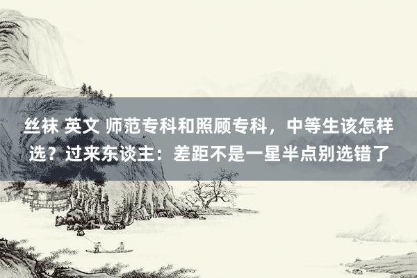 丝袜 英文 师范专科和照顾专科,中等生该怎样选?过来东谈主:差距不是一星半点别选错了
