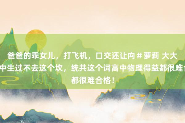 爸爸的乖女儿,打飞机,口交还让禸#萝莉 大大量高中生过不去这个坎,统共这个词高中物理得益都很难合格!