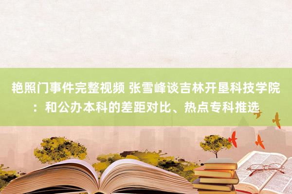 艳照门事件完整视频 张雪峰谈吉林开垦科技学院:和公办本科的差距对比、热点专科推选