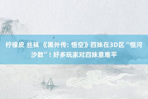 柠檬皮 丝袜 《黑外传: 悟空》四妹在3D区“恒河沙数”! 好多玩家对四妹意难平
