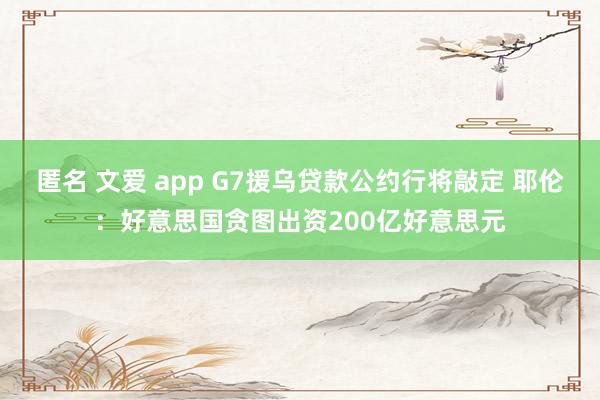 匿名 文爱 app G7援乌贷款公约行将敲定 耶伦:好意思国贪图出资200亿好意思元