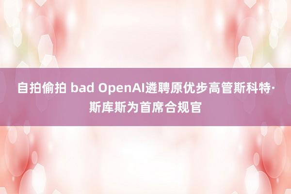 自拍偷拍 bad OpenAI遴聘原优步高管斯科特·斯库斯为首席合规官
