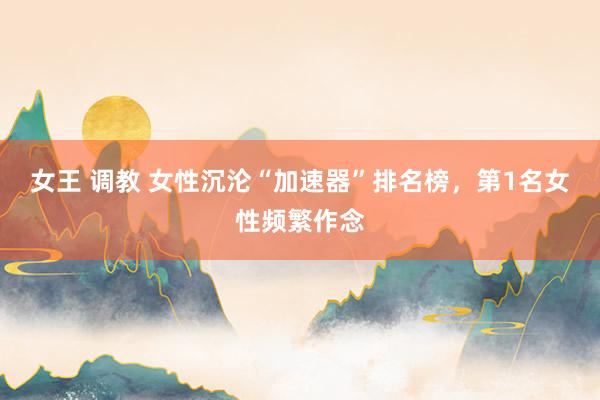 女王 调教 女性沉沦“加速器”排名榜,第1名女性频繁作念