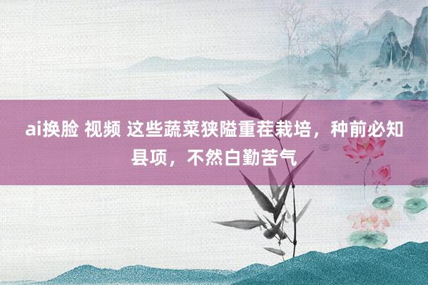 ai换脸 视频 这些蔬菜狭隘重茬栽培,种前必知县项,不然白勤苦气