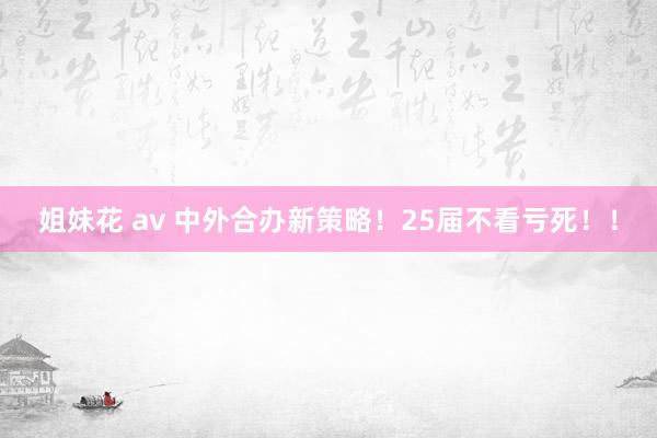 姐妹花 av 中外合办新策略!25届不看亏死!!