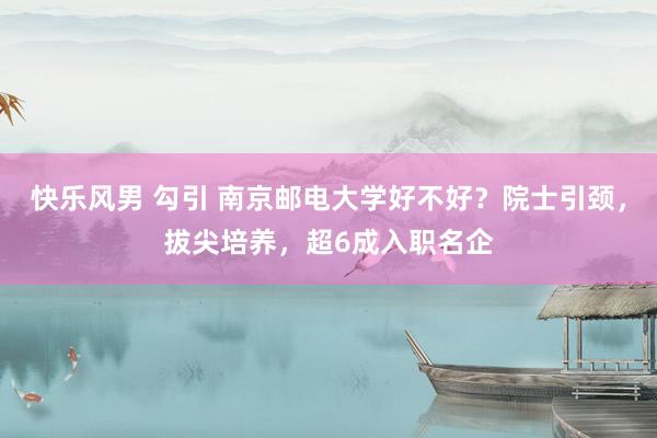 快乐风男 勾引 南京邮电大学好不好?院士引颈,拔尖培养,超6成入职名企