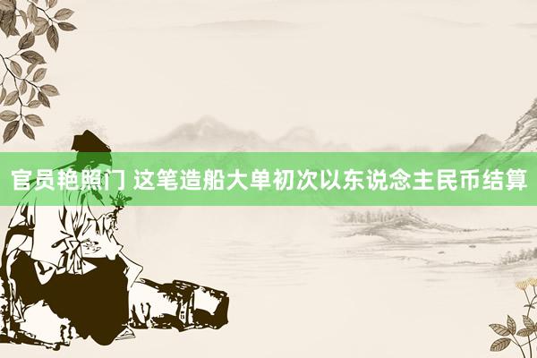 官员艳照门 这笔造船大单初次以东说念主民币结算