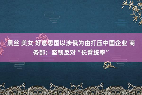 黑丝 美女 好意思国以涉俄为由打压中国企业 商务部:坚韧反对“长臂统率”
