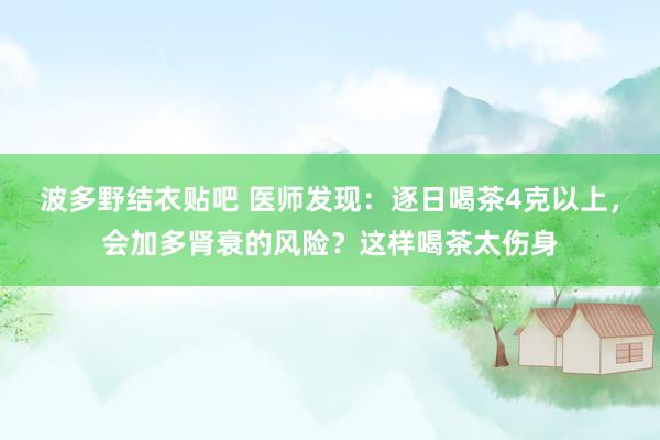 波多野结衣贴吧 医师发现:逐日喝茶4克以上,会加多肾衰的风险?这样喝茶太伤身