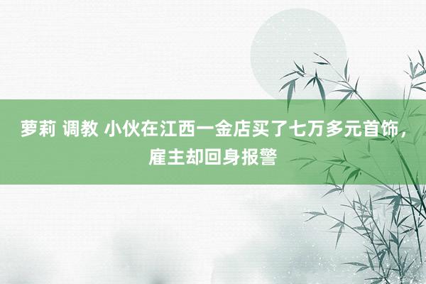 萝莉 调教 小伙在江西一金店买了七万多元首饰,雇主却回身报警