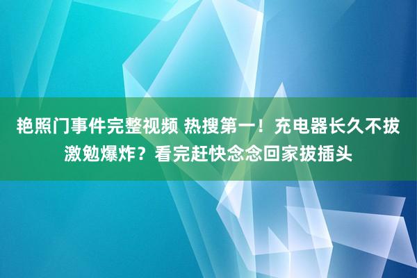 艳照门事件完整视频 热搜第一!充电器长久不拔激勉爆炸?看完赶快念念回家拔插头