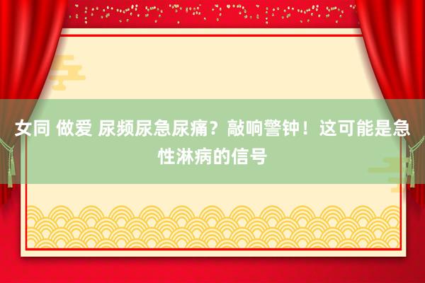 女同 做爱 尿频尿急尿痛?敲响警钟!这可能是急性淋病的信号
