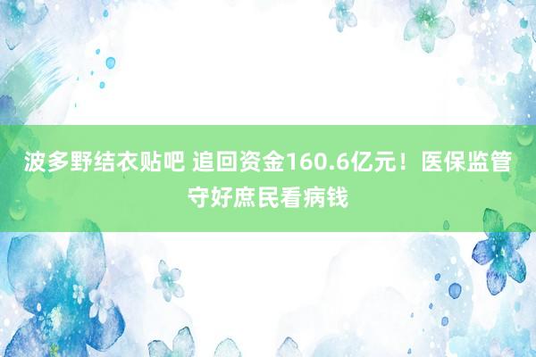 波多野结衣贴吧 追回资金160.6亿元!医保监管守好庶民看病钱