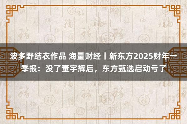波多野结衣作品 海量财经丨新东方2025财年一季报:没了董宇辉后,东方甄选启动亏了