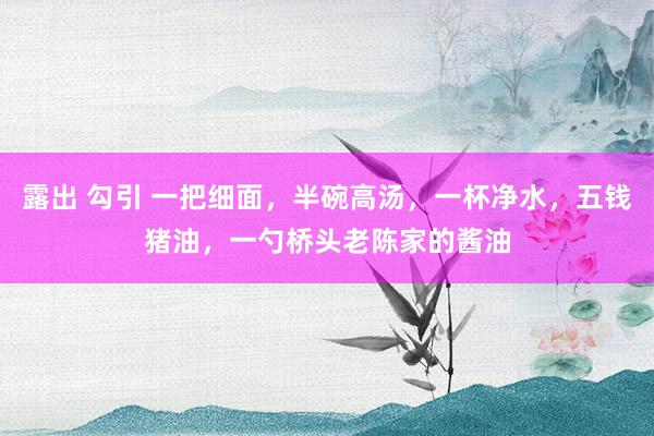 露出 勾引 一把细面,半碗高汤,一杯净水,五钱猪油,一勺桥头老陈家的酱油