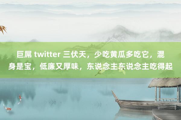 巨屌 twitter 三伏天,少吃黄瓜多吃它,混身是宝,低廉又厚味,东说念主东说念主吃得起