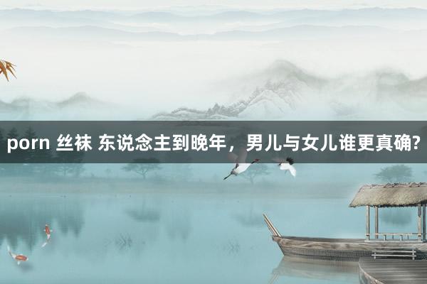 porn 丝袜 东说念主到晚年,男儿与女儿谁更真确?