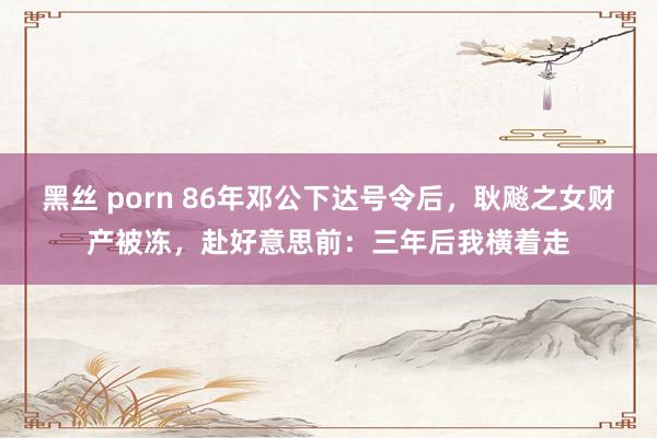 黑丝 porn 86年邓公下达号令后,耿飚之女财产被冻,赴好意思前:三年后我横着走