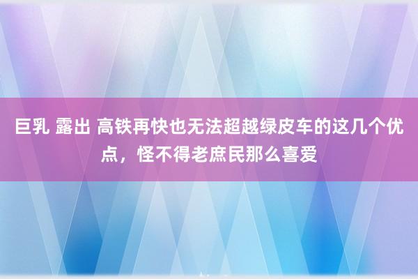 巨乳 露出 高铁再快也无法超越绿皮车的这几个优点,怪不得老庶民那么喜爱