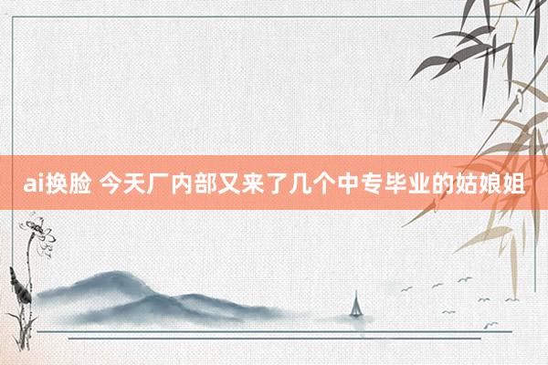 ai换脸 今天厂内部又来了几个中专毕业的姑娘姐
