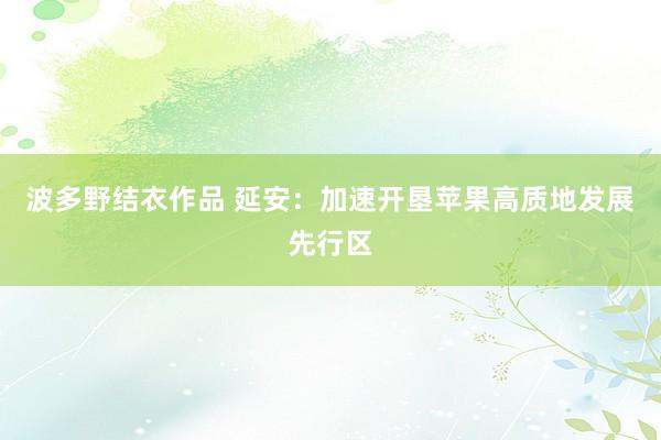 波多野结衣作品 延安:加速开垦苹果高质地发展先行区