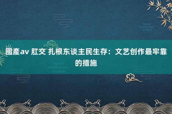 國產av 肛交 扎根东谈主民生存:文艺创作最牢靠的措施