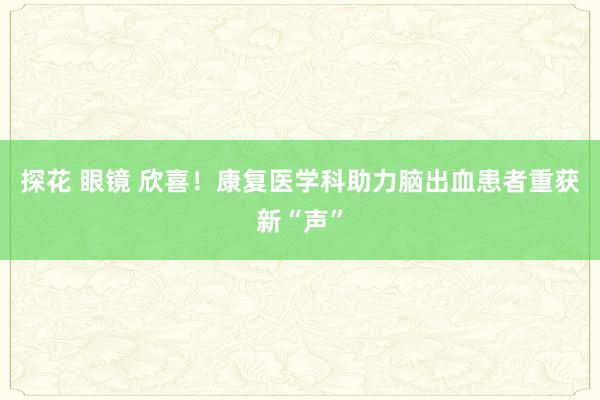 探花 眼镜 欣喜!康复医学科助力脑出血患者重获新“声”