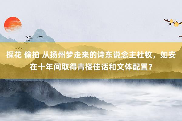 探花 偷拍 从扬州梦走来的诗东说念主杜牧,如安在十年间取得青楼佳话和文体配置?