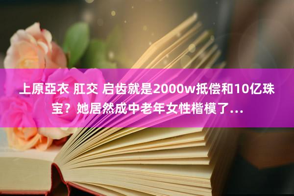 上原亞衣 肛交 启齿就是2000w抵偿和10亿珠宝?她居然成中老年女性楷模了…