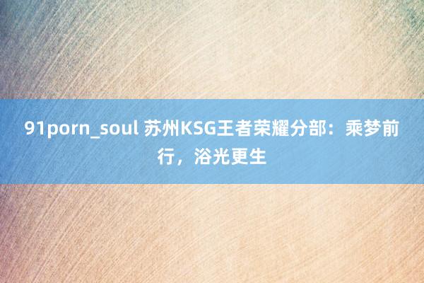 91porn_soul 苏州KSG王者荣耀分部:乘梦前行,浴光更生