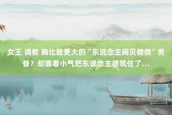 女王 调教 胸比脸更大的“东说念主间贝微微”贵替?却靠着小气把东说念主建筑住了…